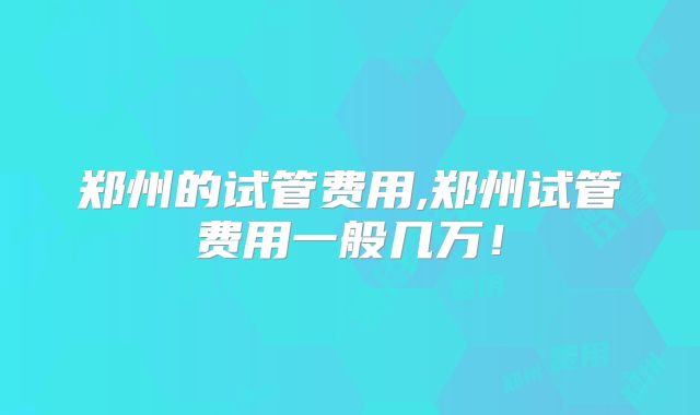 郑州的试管费用,郑州试管费用一般几万！