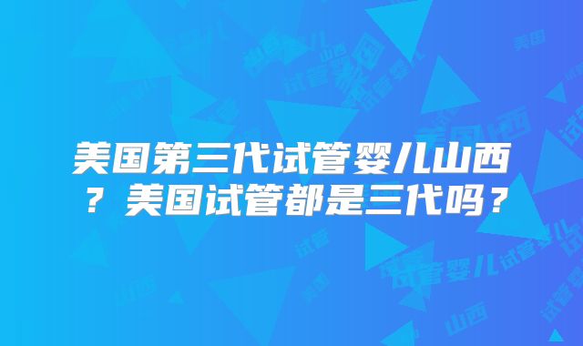美国第三代试管婴儿山西?美国试管都是三代吗?