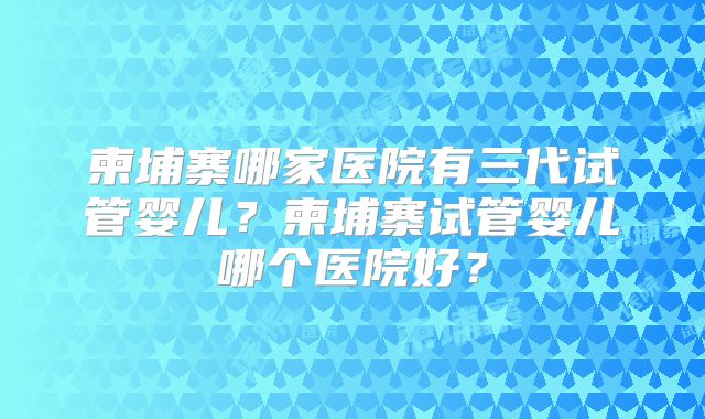 柬埔寨哪家医院有三代试管婴儿？柬埔寨试管婴儿哪个医院好？