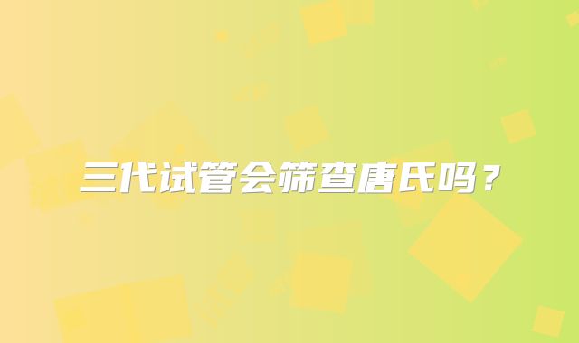 三代试管会筛查唐氏吗？
