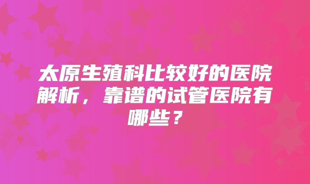 太原生殖科比较好的医院解析，靠谱的试管医院有哪些？