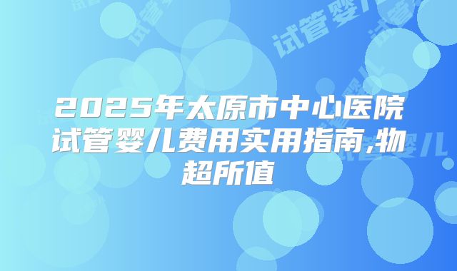 2025年太原市中心医院试管婴儿费用实用指南,物超所值