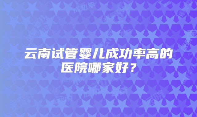 云南试管婴儿成功率高的医院哪家好？