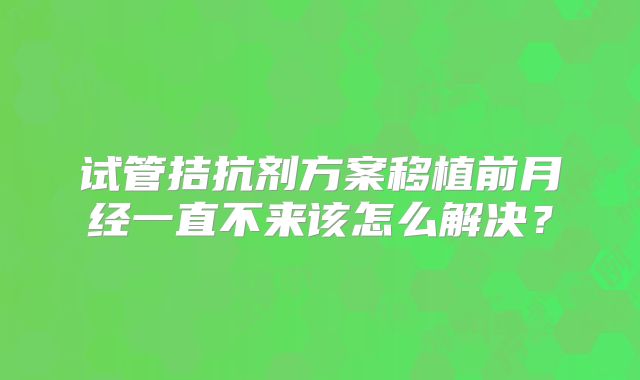 试管拮抗剂方案移植前月经一直不来该怎么解决?