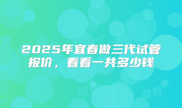 2025年宜春做三代试管报价，看看一共多少钱