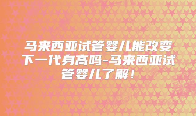 马来西亚试管婴儿能改变下一代身高吗-马来西亚试管婴儿了解!