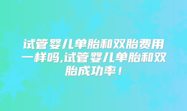 试管婴儿单胎和双胎费用一样吗,试管婴儿单胎和双胎成功率！