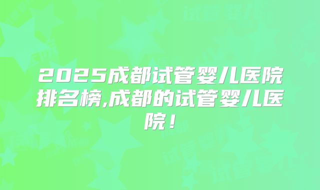 2025成都试管婴儿医院排名榜,成都的试管婴儿医院！