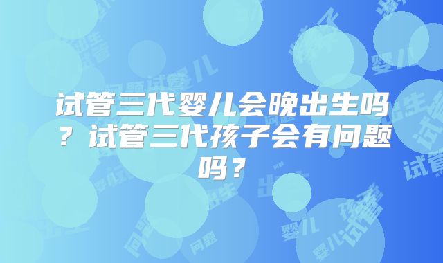 试管三代婴儿会晚出生吗？试管三代孩子会有问题吗？