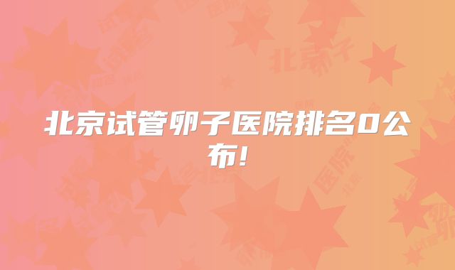北京试管卵子医院排名0公布!