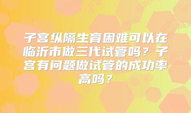 子宫纵隔生育困难可以在临沂市做三代试管吗？子宫有问题做试管的成功率高吗？