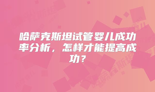 哈萨克斯坦试管婴儿成功率分析，怎样才能提高成功？
