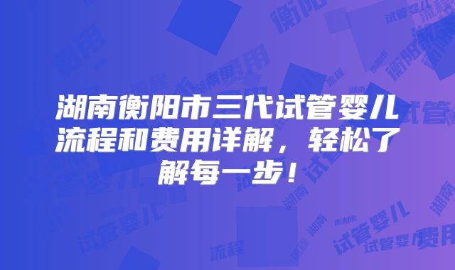 湖南衡阳市三代试管婴儿流程和费用详解，轻松了解每一步！