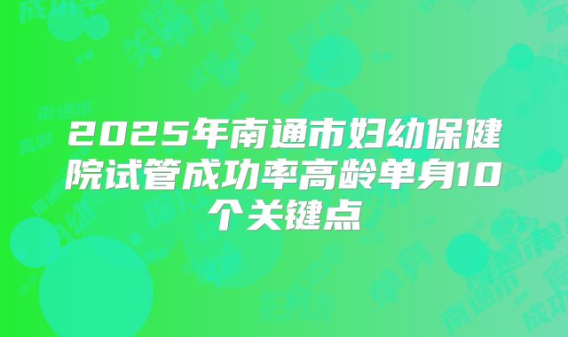 2025年南通市妇幼保健院试管成功率高龄单身10个关键点