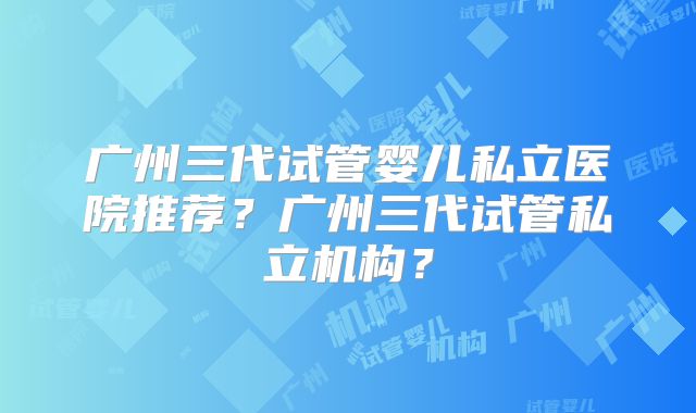 广州三代试管婴儿私立医院推荐？广州三代试管私立机构？