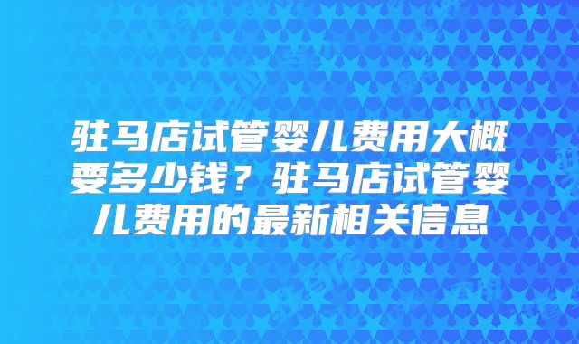 驻马店试管婴儿费用大概要多少钱?驻马店试管婴儿费用的最新相关信息