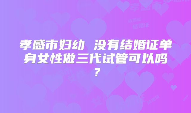 孝感市妇幼 没有结婚证单身女性做三代试管可以吗？