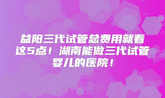 益阳三代试管总费用就看这5点!湖南能做三代试管婴儿的医院!