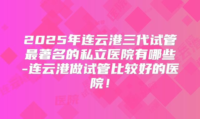 2025年连云港三代试管最著名的私立医院有哪些-连云港做试管比较好的医院！