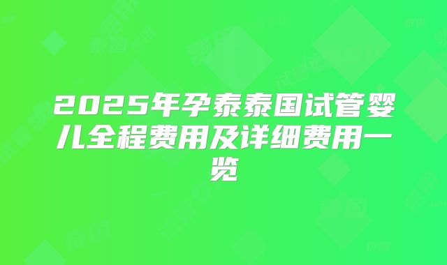 2025年孕泰泰国试管婴儿全程费用及详细费用一览