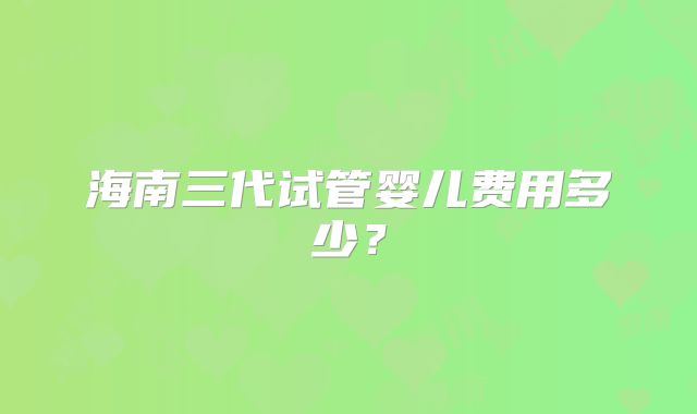 海南三代试管婴儿费用多少？
