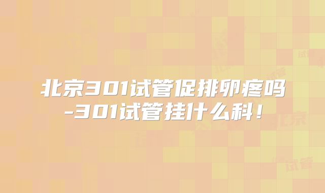 北京301试管促排卵疼吗-301试管挂什么科！
