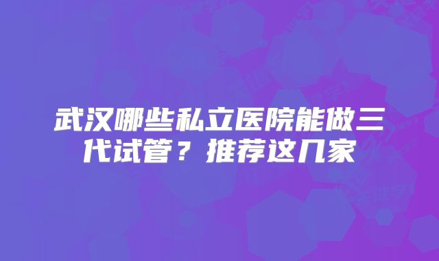 武汉哪些私立医院能做三代试管?推荐这几家
