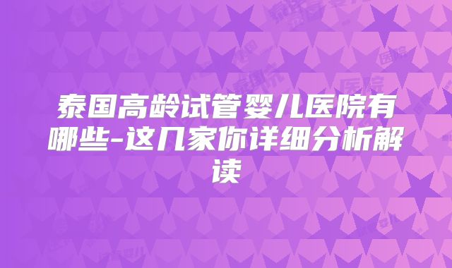泰国高龄试管婴儿医院有哪些-这几家你详细分析解读
