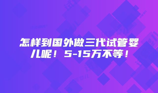 怎样到国外做三代试管婴儿呢!5-15万不等!