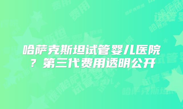 哈萨克斯坦试管婴儿医院？第三代费用透明公开