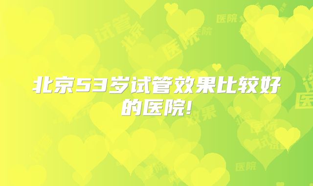 北京53岁试管效果比较好的医院!