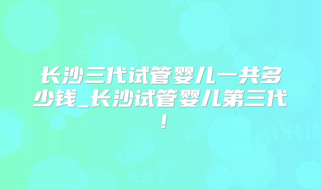 长沙三代试管婴儿一共多少钱_长沙试管婴儿第三代！