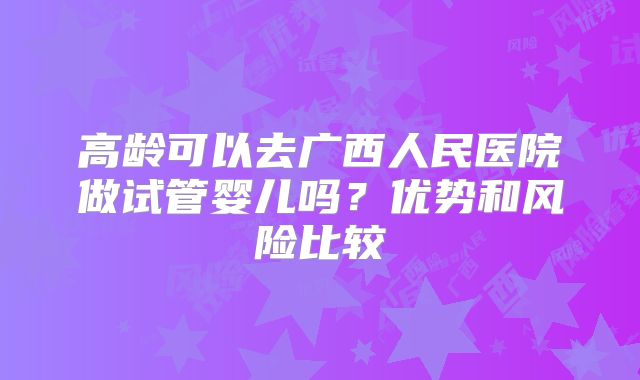高龄可以去广西人民医院做试管婴儿吗?优势和风险比较