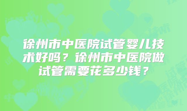 徐州市中医院试管婴儿技术好吗？徐州市中医院做试管需要花多少钱？