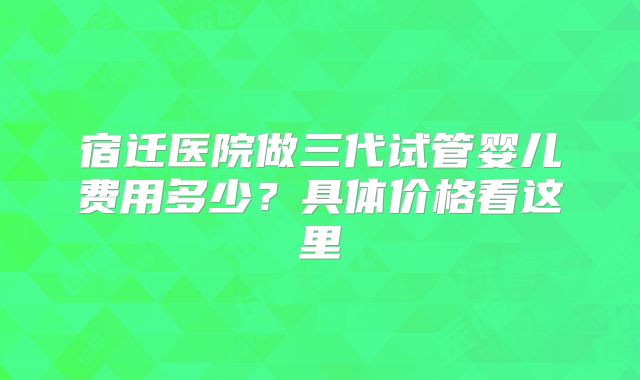 宿迁医院做三代试管婴儿费用多少？具体价格看这里