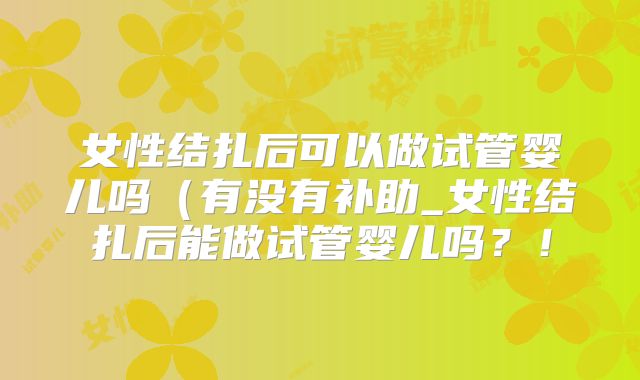 女性结扎后可以做试管婴儿吗(有没有补助_女性结扎后能做试管婴儿吗?!