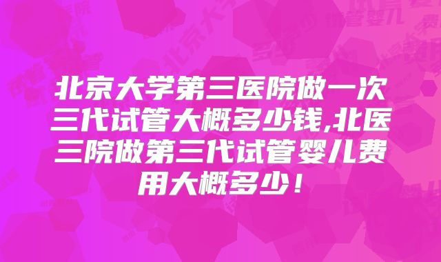 北京大学第三医院做一次三代试管大概多少钱,北医三院做第三代试管婴儿费用大概多少!