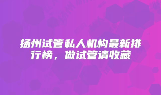扬州试管私人机构最新排行榜，做试管请收藏