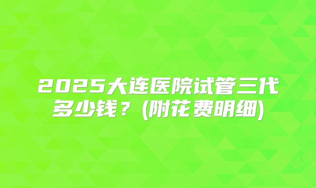 2025大连医院试管三代多少钱?(附花费明细)