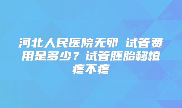 河北人民医院无卵�试管费用是多少？试管胚胎移植疼不疼