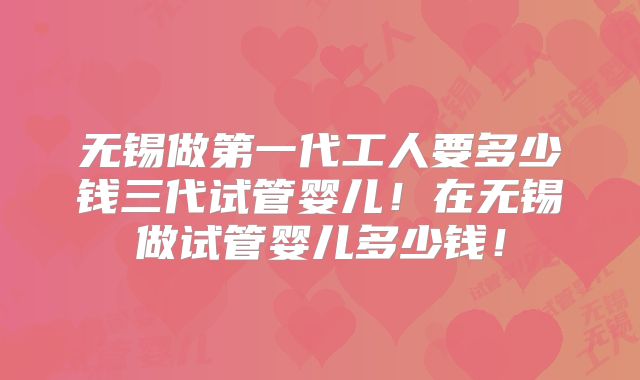 无锡做第一代工人要多少钱三代试管婴儿！在无锡做试管婴儿多少钱！