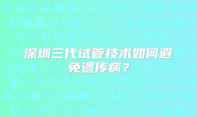 深圳三代试管技术如何避免遗传病?