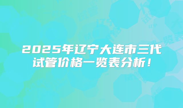 2025年辽宁大连市三代试管价格一览表分析!