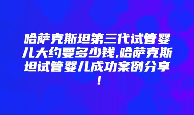 哈萨克斯坦第三代试管婴儿大约要多少钱,哈萨克斯坦试管婴儿成功案例分享！