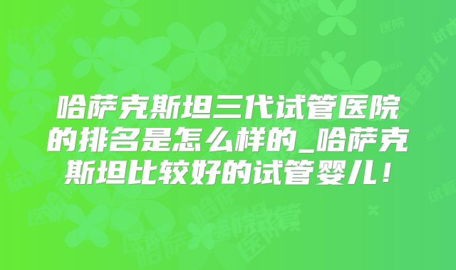 哈萨克斯坦三代试管医院的排名是怎么样的_哈萨克斯坦比较好的试管婴儿!