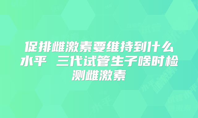 促排雌激素要维持到什么水平 三代试管生子啥时检测雌激素