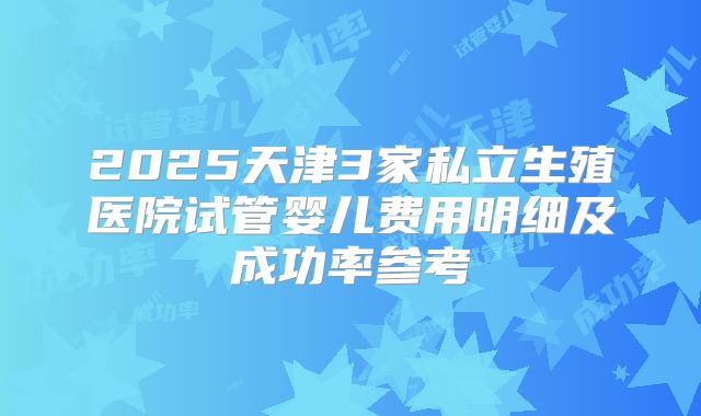 2025天津3家私立生殖医院试管婴儿费用明细及成功率参考