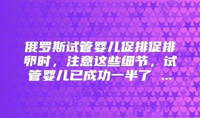 俄罗斯试管婴儿促排促排卵时，注意这些细节，试管婴儿已成功一半了 ...