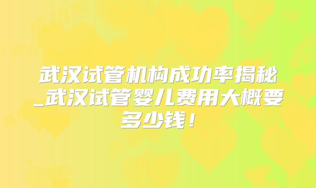 武汉试管机构成功率揭秘_武汉试管婴儿费用大概要多少钱!