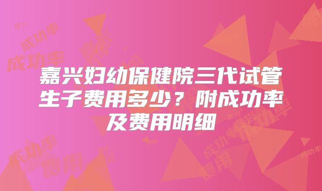 嘉兴妇幼保健院三代试管生子费用多少？附成功率及费用明细